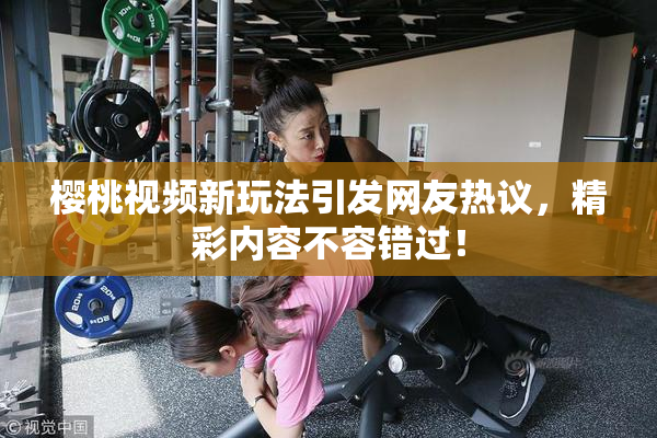 樱桃视频新玩法引发网友热议，精彩内容不容错过！