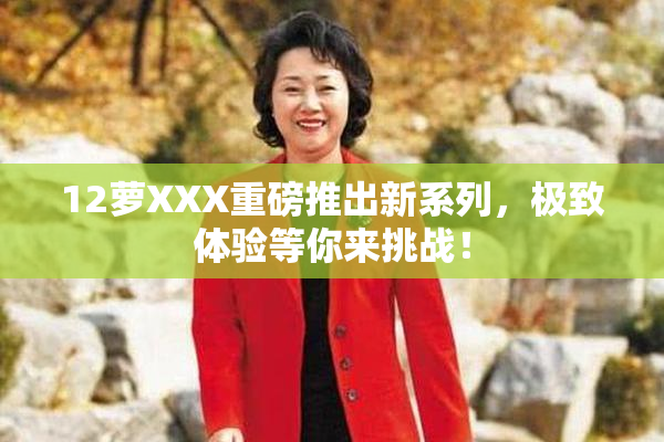 12萝XXX重磅推出新系列，极致体验等你来挑战！