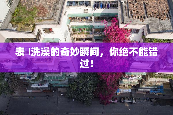 表妺洗澡的奇妙瞬间，你绝不能错过！