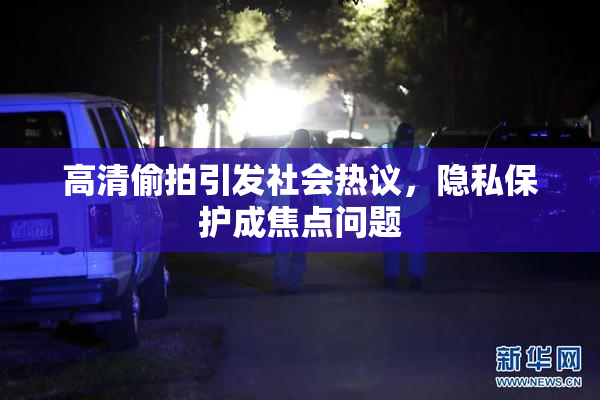 高清偷拍引发社会热议，隐私保护成焦点问题