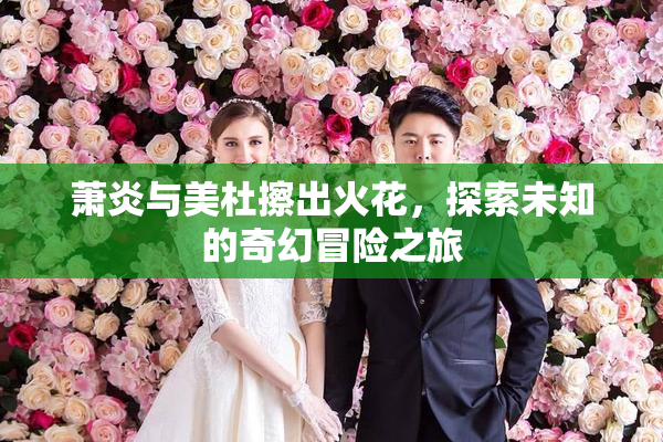 萧炎与美杜擦出火花，探索未知的奇幻冒险之旅