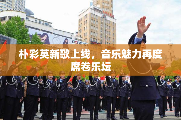 朴彩英新歌上线，音乐魅力再度席卷乐坛