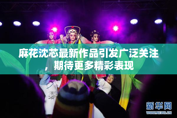 麻花沈芯最新作品引发广泛关注，期待更多精彩表现