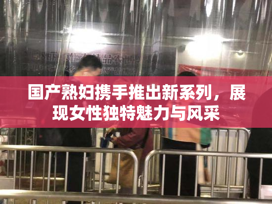 国产熟妇携手推出新系列，展现女性独特魅力与风采