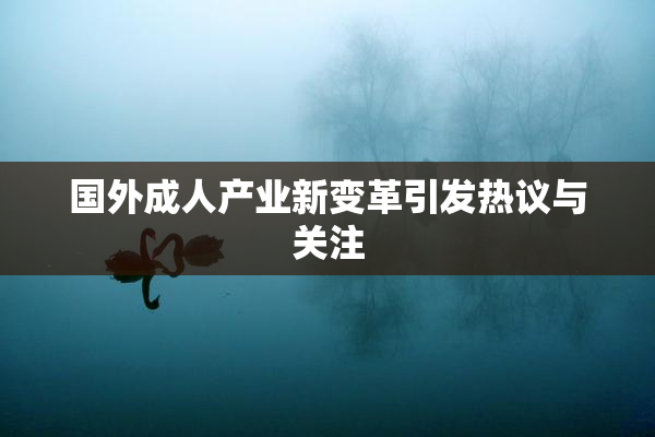 国外成人产业新变革引发热议与关注