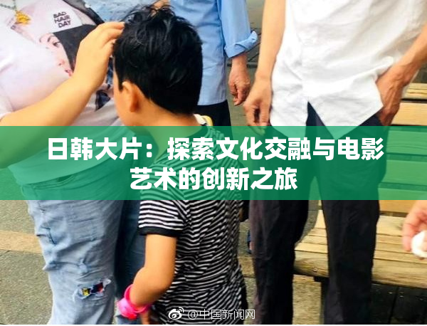 日韩大片：探索文化交融与电影艺术的创新之旅