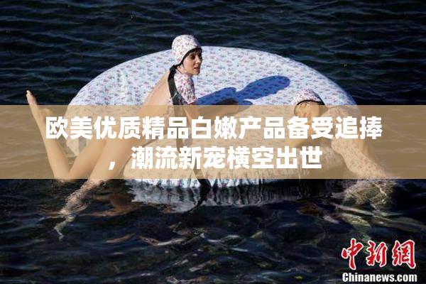 欧美优质精品白嫩产品备受追捧，潮流新宠横空出世