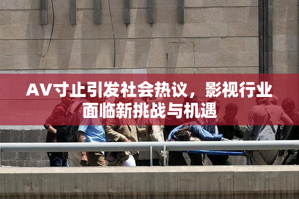AV寸止引发社会热议，影视行业面临新挑战与机遇