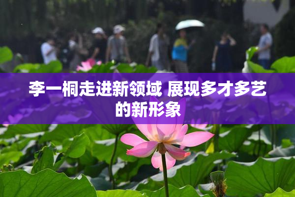 李一桐走进新领域 展现多才多艺的新形象
