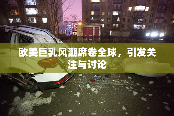 欧美巨乳风潮席卷全球，引发关注与讨论
