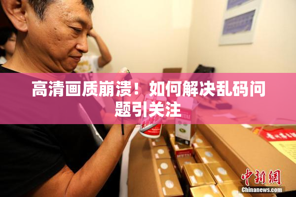 高清画质崩溃！如何解决乱码问题引关注
