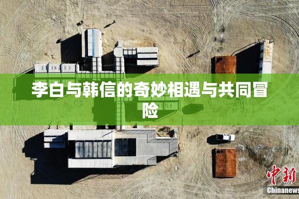 李白与韩信的奇妙相遇与共同冒险