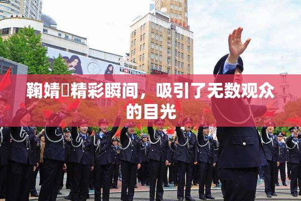 鞠婧祎精彩瞬间，吸引了无数观众的目光