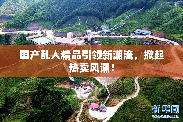国产乱人精品引领新潮流，掀起热卖风潮！