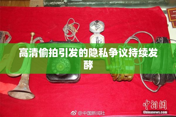 高清偷拍引发的隐私争议持续发酵