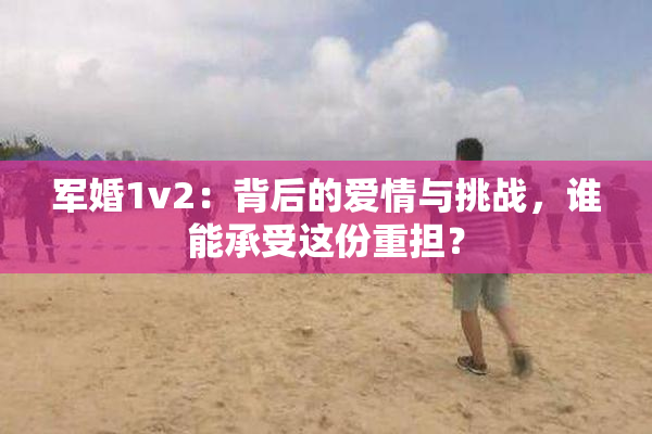 军婚1v2：背后的爱情与挑战，谁能承受这份重担？