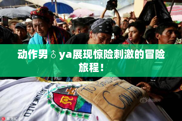 动作男♂ya展现惊险刺激的冒险旅程！