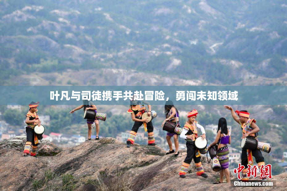 叶凡与司徒携手共赴冒险，勇闯未知领域
