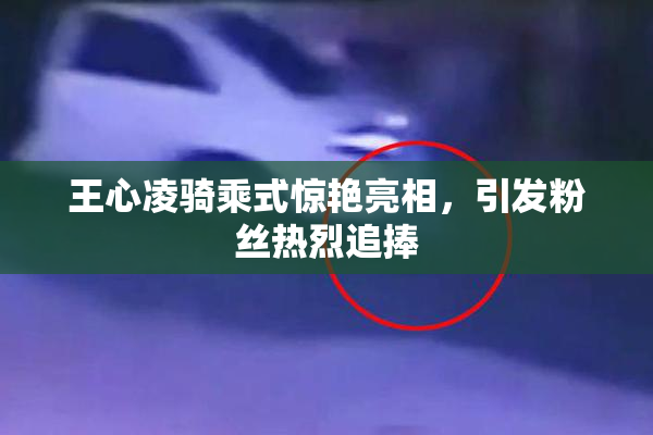 王心凌骑乘式惊艳亮相，引发粉丝热烈追捧