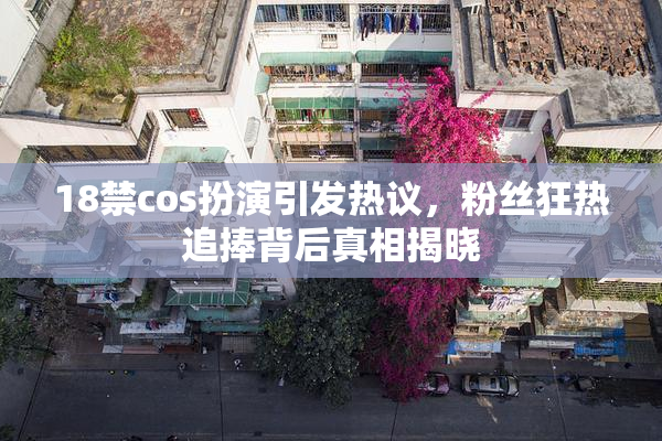 18禁cos扮演引发热议，粉丝狂热追捧背后真相揭晓
