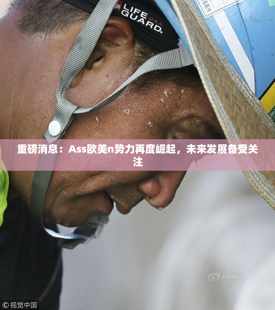 重磅消息：Ass欧美n势力再度崛起，未来发展备受关注