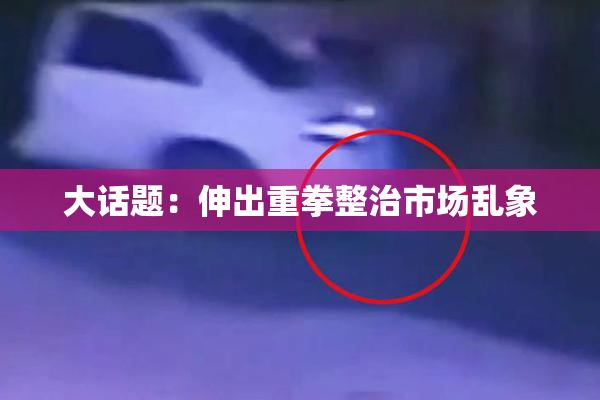 大话题：伸出重拳整治市场乱象