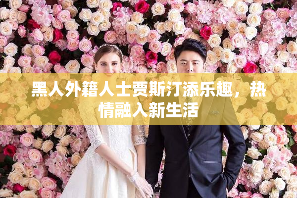 黑人外籍人士贾斯汀添乐趣，热情融入新生活