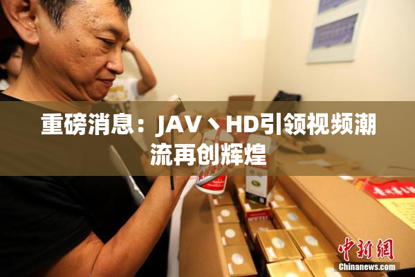 重磅消息：JAV丶HD引领视频潮流再创辉煌