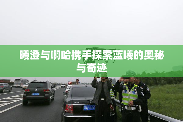 曦澄与啊哈携手探索蓝曦的奥秘与奇迹