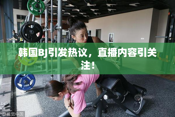 韩国BJ引发热议，直播内容引关注！