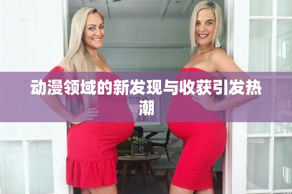 动漫领域的新发现与收获引发热潮