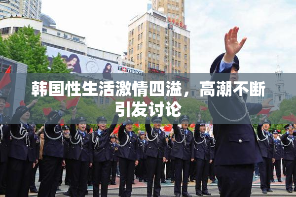 韩国性生活激情四溢，高潮不断引发讨论