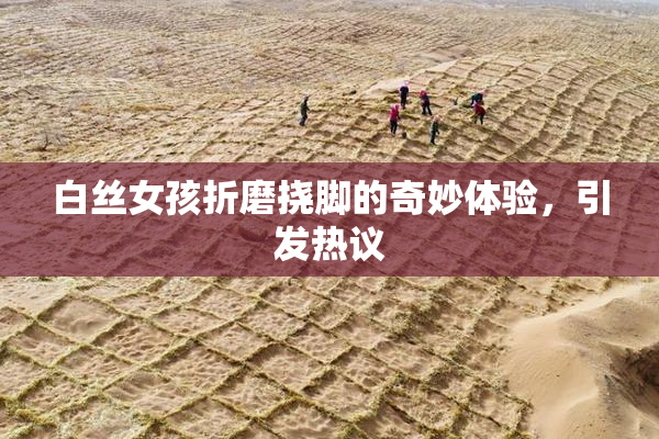 白丝女孩折磨挠脚的奇妙体验，引发热议