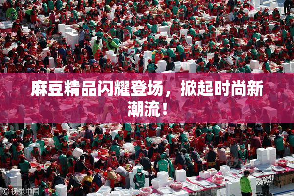麻豆精品闪耀登场，掀起时尚新潮流！