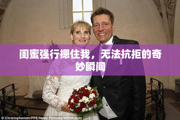 闺蜜强行摁住我，无法抗拒的奇妙瞬间