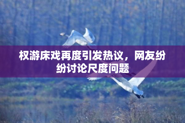 权游床戏再度引发热议，网友纷纷讨论尺度问题