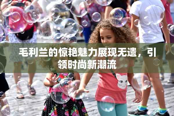毛利兰的惊艳魅力展现无遗，引领时尚新潮流