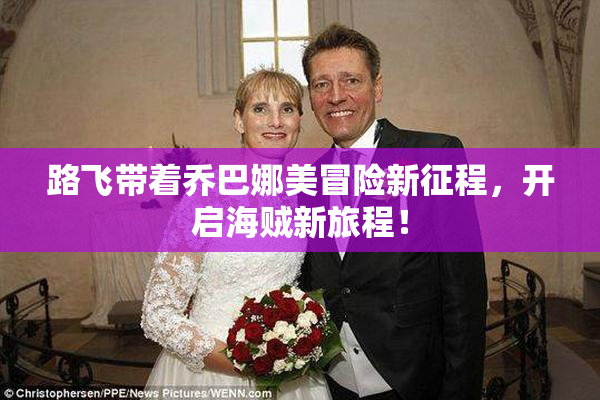 路飞带着乔巴娜美冒险新征程，开启海贼新旅程！
