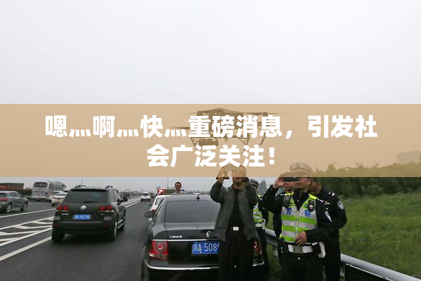 嗯灬啊灬快灬重磅消息，引发社会广泛关注！