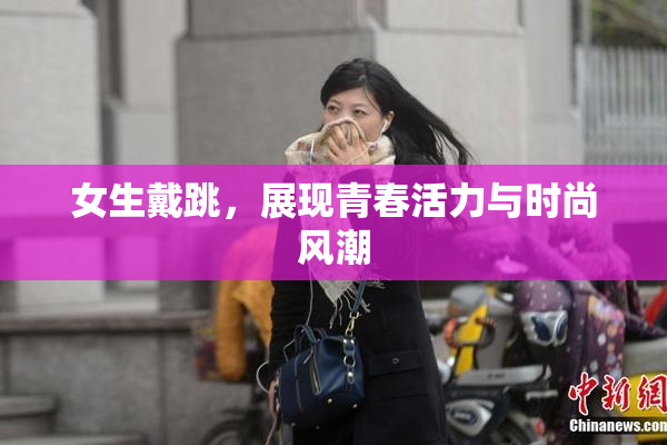 女生戴跳，展现青春活力与时尚风潮