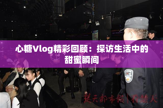 心糖Vlog精彩回顾：探访生活中的甜蜜瞬间
