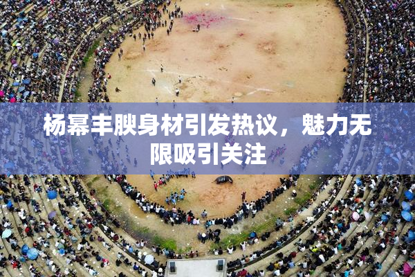 杨幂丰腴身材引发热议，魅力无限吸引关注