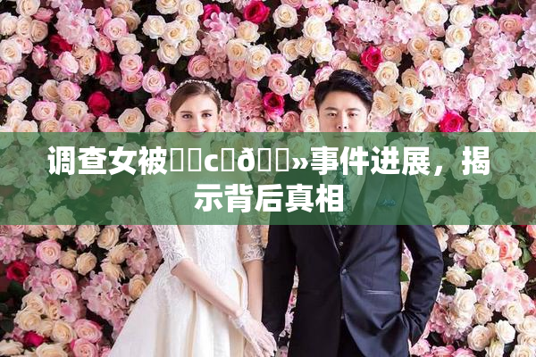 调查女被❌‌c‌🐻事件进展，揭示背后真相