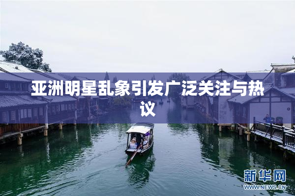 亚洲明星乱象引发广泛关注与热议