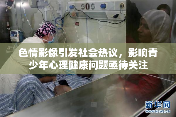 色情影像引发社会热议，影响青少年心理健康问题亟待关注