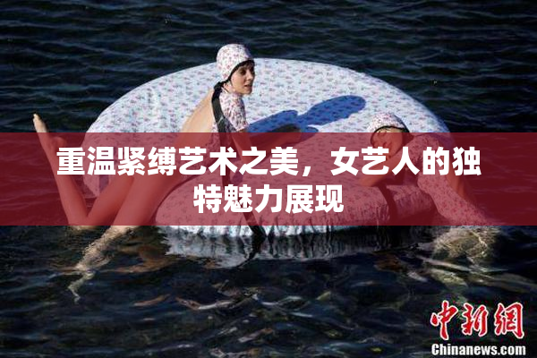 重温紧缚艺术之美，女艺人的独特魅力展现