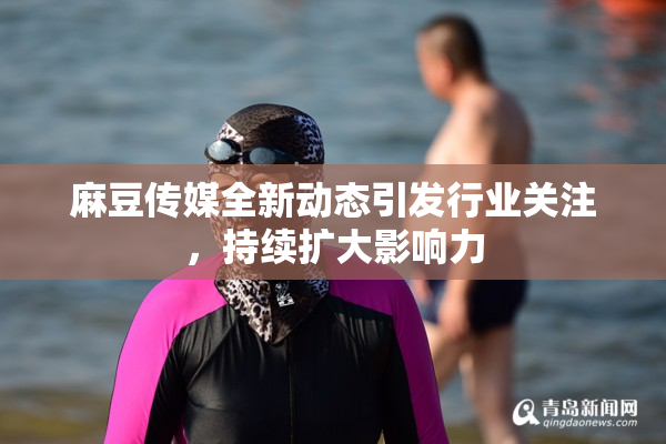 麻豆传媒全新动态引发行业关注，持续扩大影响力