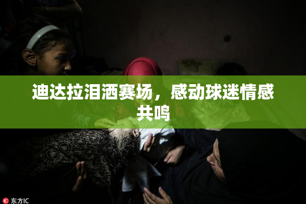 迪达拉泪洒赛场，感动球迷情感共鸣