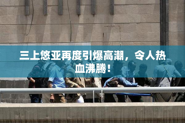 三上悠亚再度引爆高潮，令人热血沸腾！
