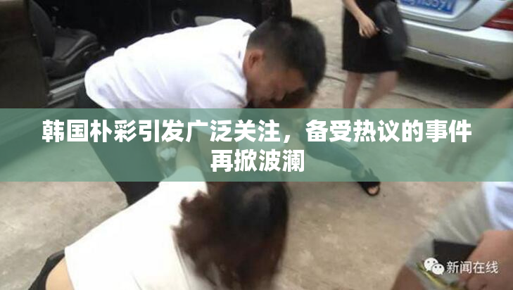 韩国朴彩引发广泛关注，备受热议的事件再掀波澜